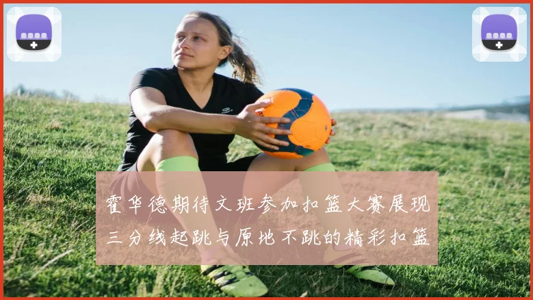 霍华德期待文班参加扣篮大赛展现三分线起跳与原地不跳的精彩扣篮技巧