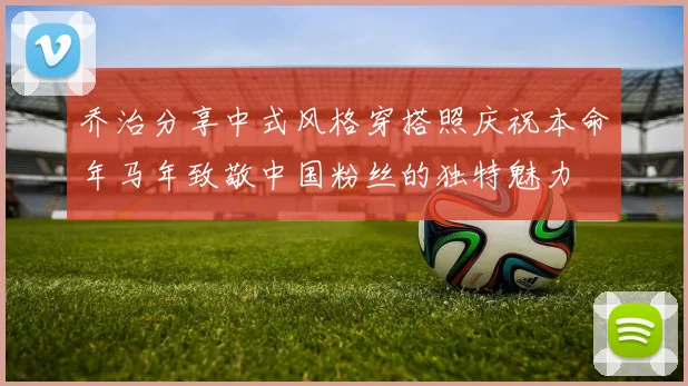 乔治分享中式风格穿搭照庆祝本命年马年致敬中国粉丝的独特魅力