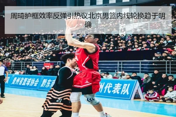 周琦护框效率反弹引热议北京男篮内线轮换趋于明确